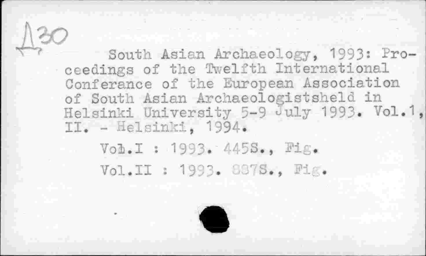 ﻿South Asian Archaeology, 1993’- Proceedings of the Twelfth International Conferance of the European Association of South Asian Archaeologistsheld in Helsinki University 5-9 July 1993. Vol.1, II. - Helsinki, 1994.
Vol.I : 1993. 445S., Fig.
Vol.II : 1993.	'S., Fi .